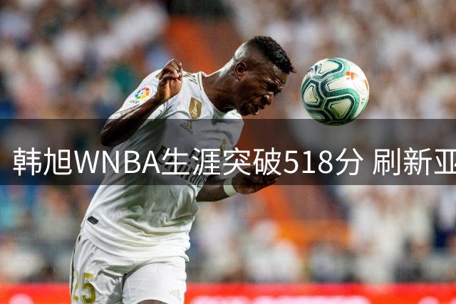 韩旭WNBA生涯突破518分 刷新亚洲球员历史纪录